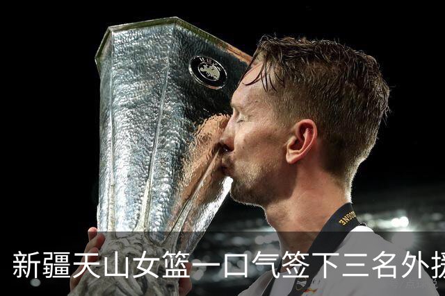 新疆天山女篮一口气签下三名外援，将出战新赛季WCBA